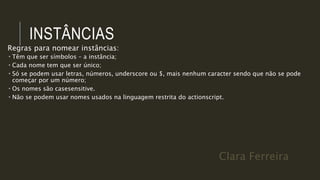 Clara Ferreira
INSTÂNCIAS
Regras para nomear instâncias:
 Têm que ser símbolos – a instância;
 Cada nome tem que ser único;
 Só se podem usar letras, números, underscore ou $, mais nenhum caracter sendo que não se pode
começar por um número;
 Os nomes são casesensitive.
 Não se podem usar nomes usados na linguagem restrita do actionscript.
 