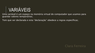Clara Ferreira
VARIÁVEIS
Uma variável é um espaço na memória virtual do computador que usamos para
guardar valores temporários;
Tem que ser declarada e esta “declaração” obedece a regras específicas;
 