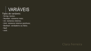 Clara Ferreira
VARIÁVEIS
Tipos de variáveis:
 String: textos;
 Number: números reais;
 int: números inteiros;
 Uint: números inteiros positivos;
 Boolean: verdadeiro ou falso;
 Null:
 void .
 