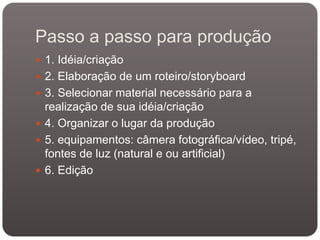 Passo a passo para produção
 1. Idéia/criação
 2. Elaboração de um roteiro/storyboard
 3. Selecionar material necessário para a
realização de sua idéia/criação
 4. Organizar o lugar da produção
 5. equipamentos: câmera fotográfica/vídeo, tripé,
fontes de luz (natural e ou artificial)
 6. Edição
 