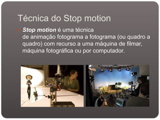 Técnica do Stop motion
 Stop motion é uma técnica

de animação fotograma a fotograma (ou quadro a
quadro) com recurso a uma máquina de filmar,
máquina fotográfica ou por computador.

 