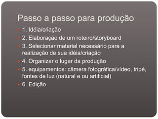 Passo a passo para produção
 1. Idéia/criação
 2. Elaboração de um roteiro/storyboard
 3. Selecionar material necessário para a

realização de sua idéia/criação
 4. Organizar o lugar da produção
 5. equipamentos: câmera fotográfica/vídeo, tripé,
fontes de luz (natural e ou artificial)
 6. Edição

 