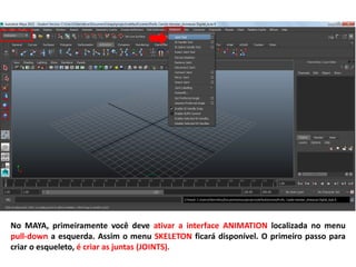 No MAYA, primeiramente você deve ativar a interface ANIMATION localizada no menu
pull-down a esquerda. Assim o menu SKELETON ficará disponível. O primeiro passo para
criar o esqueleto, é criar as juntas (JOINTS).
 