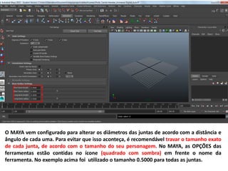 O MAYA vem configurado para alterar os diâmetros das juntas de acordo com a distância e
ângulo de cada uma. Para evitar que isso aconteça, é recomendável travar o tamanho exato
de cada junta, de acordo com o tamanho do seu personagem. No MAYA, as OPÇÕES das
ferramentas estão contidas no ícone (quadrado com sombra) em frente o nome da
ferramenta. No exemplo acima foi utilizado o tamanho 0.5000 para todas as juntas.
 