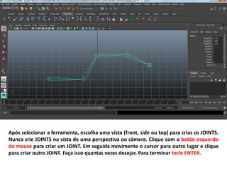 Após selecionar a ferramenta, escolha uma vista (front, side ou top) para crias os JOINTS.
Nunca crie JOINTS na vista de uma perspectiva ou câmera. Clique com o botão esquerdo
do mouse para criar um JOINT. Em seguida movimente o cursor para outro lugar e clique
para criar outro JOINT. Faça isso quantas vezes desejar. Para terminar tecle ENTER.
 