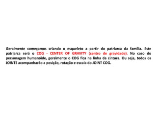 Geralmente começamos criando o esqueleto a partir do patriarca da família. Este
patriarca será o COG - CENTER OF GRAVITY (centro de gravidade). No caso do
personagem humanóide, geralmente o COG fica na linha da cintura. Ou seja, todos os
JOINTS acompanharão a posição, rotação e escala do JOINT COG.
 