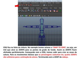 COG fica na linha da cintura. No exemplo iremos acionar o 'SNAP TO GRID', ou seja, um
imã que atrai os JOINTS para os pontos da grade de fundo. Assim os JOINTS ficam
alinhados perfeitamente. Começando com o COG, iremos subir para criar os ossos da
coluna. Para os movimentos básicos que os personagens costuman ter, quatro JOINTS
são suficienes para a animação da coluna. Terminando com o JOINT da cabeça.
 