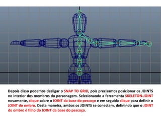 Depois disso podemos desligar o SNAP TO GRID, pois precisamos posicionar os JOINTS
no interior dos membros do personagem. Selecionando a ferramenta SKELETON-JOINT
novamente, clique sobre o JOINT da base do pescoço e em seguida clique para definir o
JOINT do ombro. Desta maneira, ambos os JOINTS se conectam, definindo que o JOINT
do ombro é filho do JOINT da base do pescoço.
 