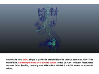 Através da vista SIDE, clique a partir da extremidade da cabeça, como os JOINTS da
mandíbula. Cuidado para não criar JOINTS soltos. Todos os JOINTS devem fazer parte
de uma única família, sendo que o PATRIARCA MAIOR é o COG, como no exemplo
acima.
 