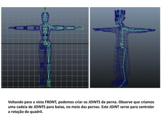Voltando para a vista FRONT, podemos criar os JOINTS da perna. Observe que criamos
uma cadeia de JOINTS para baixo, no meio das pernas. Este JOINT serve para controlar
a rotação do quadril.
 