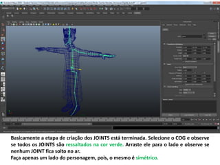 Basicamente a etapa de criação dos JOINTS está terminada. Selecione o COG e observe
se todos os JOINTS são ressaltados na cor verde. Arraste ele para o lado e observe se
nenhum JOINT fica solto no ar.
Faça apenas um lado do personagem, pois, o mesmo é simétrico.
 