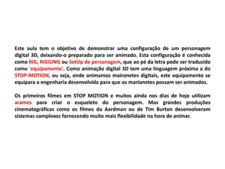 Este aula tem o objetivo de demonstrar uma configuração de um personagem
digital 3D, deixando-o preparado para ser animado. Esta configuração é conhecida
como RIG, RIGGING ou SetUp de personagem, que ao pé da letra pode ser traduzido
como 'equipamento'. Como animação digital 3D tem uma linguagem próxima a do
STOP-MOTION, ou seja, onde animamos maironetes digitais, este equipamento se
equipara a engenharia desenvolvida para que os marionetes possam ser animados.
Os primeiros filmes em STOP MOTION e muitos ainda nos dias de hoje utilizam
arames para criar o esqueleto do personagem. Mas grandes produções
cinematográficas como os filmes da Aardman ou de Tim Burton desenvolveram
sistemas complexos fornecendo muito mais flexibilidade na hora de animar.
 