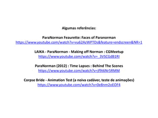 Algumas referências:
ParaNorman Feaurette: Faces of Paranorman
https://www.youtube.com/watch?v=vu62AzWPTDs&feature=endscreen&NR=1
LAIKA - ParaNorman - Making off Norman : CGMeetup
https://www.youtube.com/watch?v=_3VSCGdB1RI
ParaNorman (2012) : Time Lapses : Behind The Scenes
https://www.youtube.com/watch?v=jf9t6Nr5RMM
Corpse Bride - Animation Test (a noiva cadáver, teste de animações)
https://www.youtube.com/watch?v=0e8nm2oEOF4
 