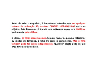 Antes de criar o esqueleto, é importante entender que em qualquer
sistema de animação 3D, existem CADEIAS HIERÁRQUICAS entre os
objetos. Esta hierarquia é tratada nos softwares como uma FAMÍLIA,
basicamente pais e filhos.
O ideia é: os filhos seguem os pais. Se o pai mudar de posição, rotacionar
ou mudar de tamanho, o filho irá seguí-lo exatamente. Mas o filho
também pode ter ações independentes. Qualquer objeto pode ser pai
e/ou filho de outro objeto.
 