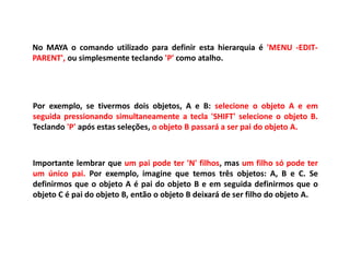 No MAYA o comando utilizado para definir esta hierarquia é 'MENU -EDIT-
PARENT', ou simplesmente teclando 'P' como atalho.
Por exemplo, se tivermos dois objetos, A e B: selecione o objeto A e em
seguida pressionando simultaneamente a tecla 'SHIFT' selecione o objeto B.
Teclando 'P' após estas seleções, o objeto B passará a ser pai do objeto A.
Importante lembrar que um pai pode ter 'N' filhos, mas um filho só pode ter
um único pai. Por exemplo, imagine que temos três objetos: A, B e C. Se
definirmos que o objeto A é pai do objeto B e em seguida definirmos que o
objeto C é pai do objeto B, então o objeto B deixará de ser filho do objeto A.
 