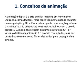 1. Conceitos da animação
A animação digital é a arte de criar imagens em movimento
utilizando computadores, mais especificamente usando recursos
de computação gráfica. É um subcampo da computação gráfica e
da animação. São criados cada vez mais trabalhos com o uso de
gráficos 3D, mas ainda se usam bastante os gráficos 2D. Por
vezes, o destino da animação é o próprio computador, mas por
vezes é outro meio, como filmes dedicados para propaganda e
cinema.
http://pt.wikipedia.org/wiki/Anima%C3%A7%C3%A3o_digital
 
