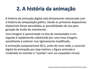 2. A história da animação
A história da animação digital está diretamente relacionada com
a história da computação gráfica. Desde os primeiros dispositivos
disponíveis foram percebidas as possibilidades de uso para
geração de ilusão de movimento.
Uma imagem é apresentada na tela do computador e em
seguida é rapidamente substituída por uma nova imagem,
semelhante à anterior mas ligeiramente modificada.
A animação computacional 3D é, antes de mais nada, o sucessor
digital da animação por stop motion; a figura animada é
modelada no monitor e "vestida" com um esqueleto virtual.
http://pt.wikipedia.org/wiki/Anima%C3%A7%C3%A3o_digital
 