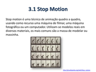 3.1 Stop Motion
Stop motion é uma técnica de animação quadro a quadro,
usando como recurso uma máquina de filmar, uma máquina
fotográfica ou um computador. Utilizam-se modelos reais em
diversos materiais, os mais comuns são a massa de modelar ou
massinha.
http://pt.wikipedia.org/wiki/Stop_motion
 