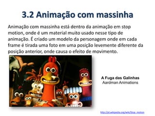 3.2 Animação com massinha
Animação com massinha está dentro da animação em stop
motion, onde é um material muito usado nesse tipo de
animação. É criado um modelo da personagem onde em cada
frame é tirada uma foto em uma posição levemente diferente da
posição anterior, onde causa o efeito de movimento.
http://pt.wikipedia.org/wiki/Stop_motion
A Fuga das Galinhas
Aardman Animations
 