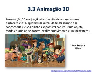 3.3 Animação 3D
A animação 3D é a junção do conceito de animar em um
ambiente virtual que simula a realidade, baseando em
coordenadas, eixos e linhas, é possível construir um objeto,
modelar uma personagem, realizar movimento e imitar texturas.
http://pt.wikipedia.org/wiki/Anima%C3%A7%C3%A3o_digital
Toy Story 2
Pixar
 