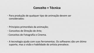 Conceito + Técnica
- Para produção de qualquer tipo de animação devem ser
considerados:
- Príncipios primordiais da animação;
- Conceitos de Direção de Arte;
- Conceitos de Fotografia e Cinema.
- A tecnologia ajuda com suas ferramentas. Os softwares são um ótimo
suporte, mas a visão e habilidade do artista prevalece.
 