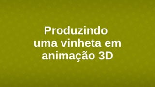 Produzindo
uma vinheta em
animação 3D
 