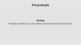 Briefing
Produção de vinheta de 15” para abertura do GT Brasil de Gran Turismo 2013.
Pré-produção
 