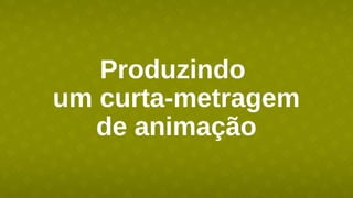 Produzindo
um curta-metragem
de animação
 