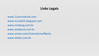 Links Legais
www.11secondclub.com
www.mrsolo25.blogspot.com
www.nimbocg.com.br
www.smellycat.com.br
www.vimeo.com/channels/staffpicks
www.melies.com.br
 
