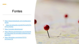 Fontes
• https://www.todoestudo.com.br/artes/anim
acoes
• https://pt.wikipedia.org/wiki/Anima%C3%
A7%C3%A3o
• https://conceito.de/animacao
• https://filmora.wondershare.com.br/animat
ed-video/best-3d-animation-software-free-
paid.html
• https://filmestipo.com/sobre/10313-
animacao-3d
 