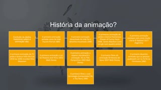 História da animação?
Contudo os dados
históricos sobre a
animação são:
A primeira animação
pintada cores há mão
Pauvre Pierrot 1892
A primeira animação
desenhada há mão foi o
desenho encantado 1900
A primeiras animação de
preto e branco Humorous
Phases of Funny Faces
1906 James Blackton (com
um giz num quadro preto)
A primeira animação
começar com cores muito
claras El Apóstol 1917
Argentina
A primeira animação da TV
preto e branco Felix the Cat
1919 ou 1936 mundial Otto
Messmer
A primeira animação a cor
foi Flowers and Tress 1922
Walt Disney
A primeira animação a
separar storyboard e
animação foi os Três
Porquinhos 1933 Walt
Disney
O primeiro filme de
animação foi Branca de
Neve 1937 Walt Disney
O primeiro desenho
animado que as pessoas
pudessem ver na Tv foi os
Flinstones 1960
O primeiro filme a usar
tecnologia (computador) foi
o Toy Story 1995
 