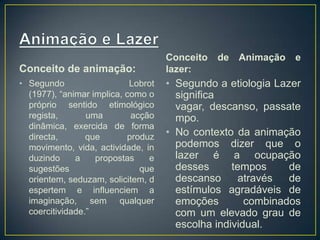 Conceito de animação:
• Segundo Lobrot
(1977), “animar implica, como o
próprio sentido etimológico
regista, uma acção
dinâmica, exercida de forma
directa, que produz
movimento, vida, actividade, in
duzindo a propostas e
sugestões que
orientem, seduzam, solicitem, d
espertem e influenciem a
imaginação, sem qualquer
coercitividade.”
Conceito de Animação e
lazer:
• Segundo a etiologia Lazer
significa
vagar, descanso, passate
mpo.
• No contexto da animação
podemos dizer que o
lazer é a ocupação
desses tempos de
descanso através de
estímulos agradáveis de
emoções combinados
com um elevado grau de
escolha individual.
 