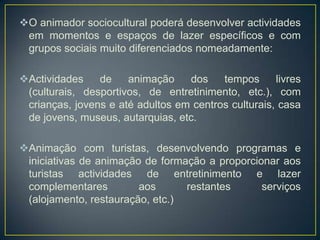 O animador sociocultural poderá desenvolver actividades
em momentos e espaços de lazer específicos e com
grupos sociais muito diferenciados nomeadamente:
Actividades de animação dos tempos livres
(culturais, desportivos, de entretinimento, etc.), com
crianças, jovens e até adultos em centros culturais, casa
de jovens, museus, autarquias, etc.
Animação com turistas, desenvolvendo programas e
iniciativas de animação de formação a proporcionar aos
turistas actividades de entretinimento e lazer
complementares aos restantes serviços
(alojamento, restauração, etc.)
 