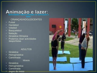 Actividades desenvolvidas na animação e
lazer:
CRIANÇAS/ADOLESCENTES
• Futsal
• Handebol
• Voleibol
• Basquetebol
• Natação
• Ginástica Olímpica
• Podemos dizer actividades
desportistas
ADULTOS
• Ginástica
• Hidroginástica
• Caminhada
Idosos
• Ginástica
• Hidroginástica
• Caminhada
• Jogos de mesa
 