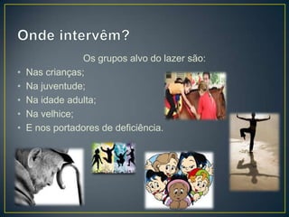 Os grupos alvo do lazer são:
• Nas crianças;
• Na juventude;
• Na idade adulta;
• Na velhice;
• E nos portadores de deficiência.
 