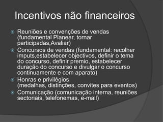 Incentivos não financeirosReuniões e convenções de vendas (fundamental Planear, tornar participadas,Avaliar)Concursos de vendas (fundamental: recolher imputs,estabelecer objectivos, definir o tema do concurso, definir premio, estabelecer duração do concurso e divulgar o concurso continuamente e com aparato)Honras e privilégios (medalhas, distinções, convites para eventos)Comunicação (comunicação interna, reuniões sectoriais, telefonemas, e-mail)