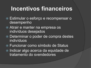 Incentivos financeirosEstimular o esforço e recompensar o desempenhoAtrair e manter na empresa os indivíduos desejadosDeterminar o poder de compra destes indivíduosFuncionar como símbolo de StatusIndicar algo acerca da equidade de tratamento do svendedores