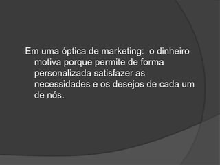 Em uma óptica de marketing:  o dinheiro motiva porque permite de forma personalizada satisfazer as necessidades e os desejos de cada um de nós.