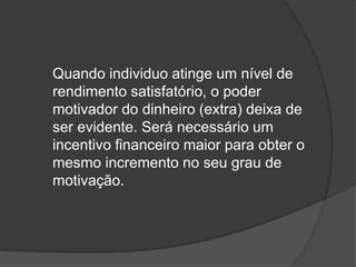 	Quando individuo atinge um nível de rendimento satisfatório, o poder motivador do dinheiro (extra) deixa de ser evidente. Será necessário um incentivo financeiro maior para obter o mesmo incremento no seu grau de motivação.