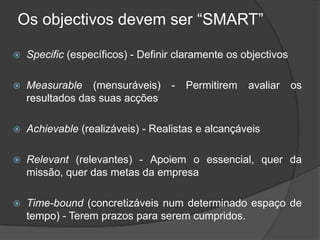 Os objectivos devem ser “SMART”Specific(específicos) - Definir claramente os objectivosMeasurable (mensuráveis) - Permitirem avaliar os resultados das suas acçõesAchievable (realizáveis) - Realistas e alcançáveisRelevant (relevantes) - Apoiem o essencial, quer da missão, quer das metas da empresaTime-bound (concretizáveis num determinado espaço de tempo) - Terem prazos para serem cumpridos.