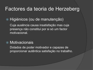 Factores da teoria de HerzebergHigiénicos (ou de manutenção)Cuja ausência causa insatisfação mas cuja presença não constitui por si só um factor motivacional.Motivacionais	Dotados de poder motivador e capazes de proporcionar autêntica satisfação no trabalho.