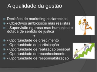 A qualidade da gestãoDecisões de marketing esclarecidas- Objectivos ambiciosos mas realistas- Supervisão rigorosa mas humanista e dotada de sentido de justiça                             +- Oportunidade de crescimento- Oportunidade de participação- Oportunidade de realização pessoal- Oportunidade de reconhecimento- Oportunidade de responsabilização