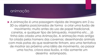 animação
 A animação é uma passagem rápida de imagens em 2 ou
3D ou objetos posicionados de forma a criar uma ilusão de
movimento; muito antes do uso de papel tradicional,
canetas, e qualquer tipo de brinquedo, massinha etc… já
tinha sido criada uma Animação. A animação mais antiga
foi criada pelos homens das cavernas; desenhando animais
com mais patas do que realmente tinham, era uma tentativa
de mostrar ao próxima uma idéia de movimento, ao passar
uma tocha, criava essa ilusão, e não somente um
desenho estampado.
 