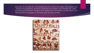 Após isso, foi achada em uma parede de uma caverna do Egito uma espécie de
estória em quadrinhos, que era constituída por imagens de lutadores em várias
posições que permitiam imaginar uma espécie de movimento, ou até mesmo um
demonstrativo de golpes ou técnicas que se usava na luta.
 