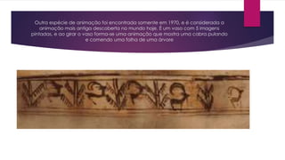 Outra espécie de animação foi encontrada somente em 1970, e é considerada a
animação mais antiga descoberta no mundo hoje. É um vaso com 5 imagens
pintadas, e ao girar o vaso forma-se uma animação que mostra uma cabra pulando
e comendo uma folha de uma árvore
 
