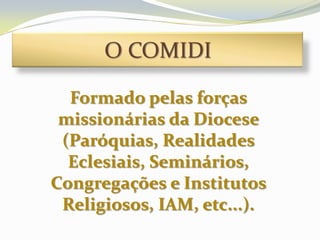 O COMIDI

  Formado pelas forças
 missionárias da Diocese
 (Paróquias, Realidades
  Eclesiais, Seminários,
Congregações e Institutos
 Religiosos, IAM, etc...).
 