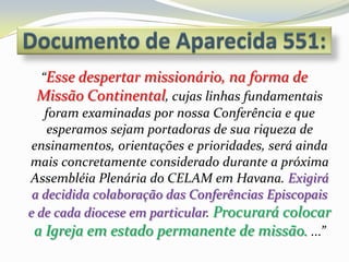 “Esse despertar missionário, na forma de
  Missão Continental, cujas linhas fundamentais
    foram examinadas por nossa Conferência e que
    esperamos sejam portadoras de sua riqueza de
 ensinamentos, orientações e prioridades, será ainda
mais concretamente considerado durante a próxima
Assembléia Plenária do CELAM em Havana. Exigirá
 a decidida colaboração das Conferências Episcopais
e de cada diocese em particular. Procurará colocar
 a Igreja em estado permanente de missão. ...”
 