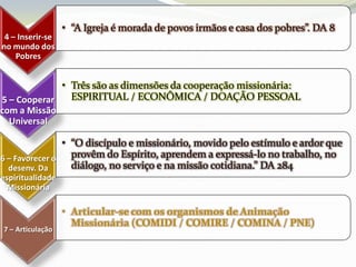 • “A Igreja é morada de povos irmãos e casa dos pobres”. DA 8
 4 – Inserir-se
no mundo dos
    Pobres


             • Três são as dimensões da cooperação missionária:
5 – Cooperar   ESPIRITUAL / ECONÔMICA / DOAÇÃO PESSOAL
com a Missão
  Universal

                • “O discípulo e missionário, movido pelo estímulo e ardor que
6 – Favorecer o   provêm do Espírito, aprendem a expressá-lo no trabalho, no
  desenv. Da      diálogo, no serviço e na missão cotidiana.” DA 284
espiritualidade
 Missionária

                  • Articular-se com os organismos de Animação
                    Missionária (COMIDI / COMIRE / COMINA / PNE)
7 – Articulação
 