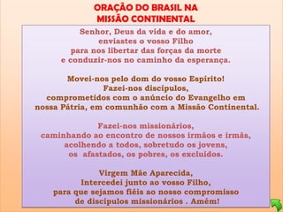ORAÇÃO DO BRASIL NA
             MISSÃO CONTINENTAL
          Senhor, Deus da vida e do amor,
              enviastes o vosso Filho
        para nos libertar das forças da morte
     e conduzir-nos no caminho da esperança.

       Movei-nos pelo dom do vosso Espírito!
                Fazei-nos discípulos,
  comprometidos com o anúncio do Evangelho em
nossa Pátria, em comunhão com a Missão Continental.

              Fazei-nos missionários,
 caminhando ao encontro de nossos irmãos e irmãs,
      acolhendo a todos, sobretudo os jovens,
       os afastados, os pobres, os excluídos.

               Virgem Mãe Aparecida,
          Intercedei junto ao vosso Filho,
    para que sejamos fiéis ao nosso compromisso
         de discípulos missionários . Amém!
 