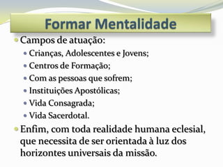  Campos de atuação:
   Crianças, Adolescentes e Jovens;
   Centros de Formação;
   Com as pessoas que sofrem;
   Instituições Apostólicas;
   Vida Consagrada;
   Vida Sacerdotal.
 Enfim, com toda realidade humana eclesial,
 que necessita de ser orientada à luz dos
 horizontes universais da missão.
 